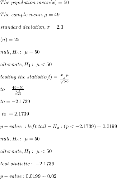The \ population\  mean(\bar{x})=50\\\\The \ sample \ mean, \mu =49\\\\standard \ deviation, \sigma =2.3\\\\ (n)=25\\\\null, H_o :\  \mu=50\\\\alternate, H_1 :\  \mu