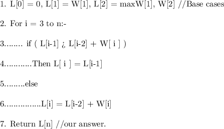 \text{1. L[0] = 0, L[1] = W[1], L[2] = max{W[1], W[2]} //Base cases} \\ \\ \text{2. For i = 3 to n:- \\} \\ \\\text{3........ if ( L[i-1]  L[i-2] + W[ i ] )} \\ \\ \text{4............Then L[ i ] = L[i-1]} \\ \\ \text{5.........else} \\ \\ \text{6................L[i] = L[i-2] + W[i] }\\ \\ \text{7. Return L[n] //our answer.}