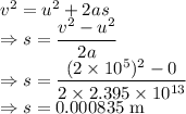 v^2=u^2+2as\\\Rightarrow s=\dfrac{v^2-u^2}{2a}\\\Rightarrow s=\dfrac{(2\times 10^5)^2-0}{2\times 2.395\times 10^{13}}\\\Rightarrow s=0.000835\ \text{m}