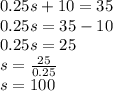 0.25s + 10 = 35 \\ 0.25s = 35 - 10 \\ 0.25s = 25 \\ s =  \frac{25}{0.25}  \\ s = 100