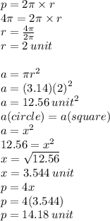 p = 2\pi \times r \\ 4\pi = 2\pi \times r \\ r =  \frac{4\pi}{2\pi}   \\ r = 2 \: unit \\  \\ a = \pi {r}^{2}  \\ a = (3.14) {(2)}^{2}  \\ a = 12.56 \:  {unit}^{2}  \\ a(circle) = a(square) \\ a =  {x}^{2}  \\ 12.56 =  {x}^{2}  \\ x =  \sqrt{12.56}  \\ x = 3.544 \: unit \\ p = 4x \\ p = 4(3.544) \\ p = 14.18 \: unit