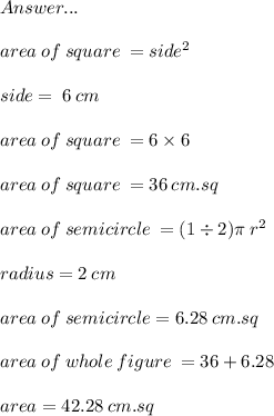 \huge\mathfrak\red{Answer...} \\  \\ area \: of \: square \:  = side {}^{2} \\  \\  side = \: 6 \: cm   \\  \\ area \: of \: square \:  = 6 \times 6 \\  \\ area \: of \: square \:  = 36 \: cm.sq \\  \\ area \: of \: semicircle \:  = (1 \div 2)\pi \: r {}^{2}  \\  \\ radius = 2 \: cm \\  \\ area \: of \: semicircle = 6.28 \: cm.sq \\  \\ area \: of \: whole \: figure \:  = 36 + 6.28 \\  \\ area = 42.28 \: cm.sq