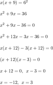 x(x + 9) =  {6}^{2}  \\  \\  {x}^{2}  + 9x = 36 \\  \\  {x}^{2}  + 9x - 36 = 0 \\  \\  {x}^{2}  + 12x - 3x - 36 = 0 \\  \\ x(x + 12) - 3(x + 12) = 0 \\  \\ (x + 12)(x - 3) = 0 \\  \\ x + 12 = 0, \:  \: x - 3 = 0 \\  \\ x =  - 12, \:  \: x = 3 \\  \\