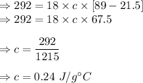 \Rightarrow 292=18\times c\times [89-21.5]\\\Rightarrow 292=18\times c\times 67.5\\\\\Rightarrow c=\dfrac{292}{1215}\\\\\Rightarrow c=0.24\ J/g^{\circ}C