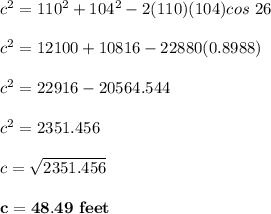 c^2 = 110^2 + 104^2 -2(110)(104) cos \ 26 \\ \\  c^2 = 12100 + 10816- 22880 ( 0.8988) \\ \\  c^2 = 22916- 20564.544 \\ \\  c^2 = 2351.456 \\ \\  c= \sqrt{2351.456} \\ \\ \mathbf{ c = 48.49 \ feet}