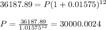 36187.89 = P( 1+0.01575)^{12}\\\\P = \frac{36187.89}{1.01575^{12}} = 30000.0024