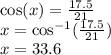 \cos(x)  =  \frac{17.5}{21}  \\ x =  { \cos}^{ - 1} ( \frac{17.5}{21} ) \\ x = 33.6 \degree