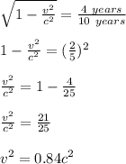 \sqrt{1-\frac{v^2}{c^2}} = \frac{4\ years}{10\ years}\\\\  1-\frac{v^2}{c^2}=(\frac{2}{5})^2\\\\\frac{v^2}{c^2} = 1-\frac{4}{25}\\\\\frac{v^2}{c^2} = \frac{21}{25}\\\\v^2 = 0.84c^2\\\\
