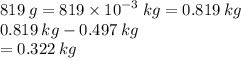 819 \: g  = 819 \times  {10}^{ - 3} \: kg = 0.819 \: kg \\ 0.819 \: kg - 0.497 \: kg \\  = 0.322 \: kg
