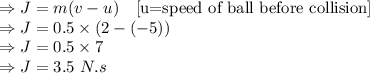 \Rightarrow J=m(v-u)\quad [\text{u=speed of ball before collision}]\\\Rightarrow J=0.5\times \left(2-(-5)\right)\\\Rightarrow J=0.5\times 7\\\Rightarrow J=3.5\ N.s