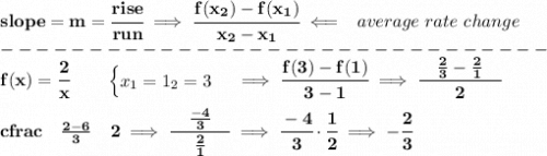 \bf slope = m = \cfrac{rise}{run} \implies \cfrac{ f(x_2) - f(x_1)}{ x_2 - x_1}\impliedby \begin{array}{llll}average~rate\of~change\end{array}\\-------------------------------\\f(x)= \cfrac{2}{x} \qquad \begin{cases}x_1=1\x_2=3\end{cases}\implies \cfrac{f(3)-f(1)}{3-1}\implies \cfrac{\quad \frac{2}{3}-\frac{2}{1}\quad }{2}\\\\cfrac{\quad \frac{2-6}{3}\quad }{2}\implies \cfrac{\quad \frac{-4}{3}\quad }{\frac{2}{1}}\implies \cfrac{-4}{3}\cdot \cfrac{1}{2}\implies -\cfrac{2}{3}