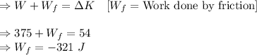 \Rightarrow W+W_f=\Delta K\quad [W_f=\text{Work done by friction}]\\\\\Rightarrow 375+W_f=54\\\Rightarrow W_f=-321\ J