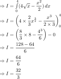 \Rightarrow I=\int\limits^4_0 ({4\sqrt{x}-\dfrac{x^2}{2}}) \, dx\\\\\Rightarrow I=\left ( 4\times \dfrac{2}{3}x^{\frac{3}{2}}-\dfrac{x^3}{2\times 3} \right) _0^4\\\\\Rightarrow I=\left ( \dfrac{8}{3}\times 8-\dfrac{4^3}{6} \right )-0\\\\\Rightarrow I=\dfrac{128-64}{6}\\\\\Rightarrow I=\dfrac{64}{6}\\\\\Rightarrow I=\dfrac{32}{3}
