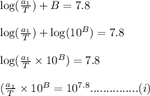 \log(\frac{a_1}{T}) + B = 7.8\\\\\log(\frac{a_1}{T})+\log(10^{B}) = 7.8\\\\\log(\frac{a_1}{T} \times 10^{B})=7.8\\\\(\frac{a_1}{T} \times 10^B=10^{7.8}...............(i)