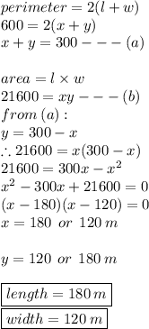 perimeter = 2(l + w) \\ 600 = 2(x + y) \\ x + y = 300 -  -  - (a) \\  \\ area = l \times w \\ 21600 = xy -  -  - (b) \\ from \: (a) :  \\ y = 300 - x \\  \therefore21600 = x(300 - x) \\ 21600 = 300x -  {x}^{2}  \\  {x}^{2}  - 300x + 21600 = 0 \\ (x - 180)(x - 120) = 0 \\ x = 180 \:  \: or \:  \: 120 \: m \\  \\ y = 120 \:  \: or \:  \: 180 \: m \\  \\  { \boxed{ length = 180 \: m}} \\ { \boxed{width = 120 \: m}}