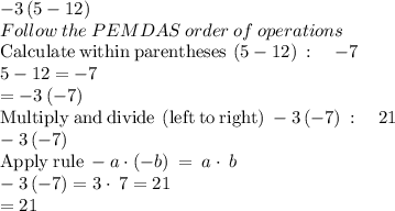 -3\left(5-12\right)\\Follow\:the\:PEMDAS\:order\:of\:operations\\\mathrm{Calculate\:within\:parentheses}\:\left(5-12\right)\::\quad -7\\5-12=-7\\=-3\left(-7\right)\\\mathrm{Multiply\:and\:divide\:\left(left\:to\:right\right)}\:-3\left(-7\right)\::\quad 21\\-3\left(-7\right)\\\mathrm{Apply\:rule\:}-a\cdot \left(-b\right)\:=\:a\cdot \:b\\-3\left(-7\right)=3\cdot \:7=21\\=21