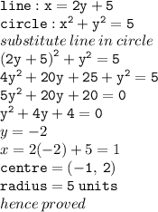 { \tt{line : x = 2y + 5}} \\ {  \tt{circle :  {x}^{2}  +  {y}^{2}  = 5}} \\ substitute \: line \: in \: circle \\ { \tt{ {(2y + 5)}^{2}  +  {y}^{2} = 5 }} \\ { \tt{4 {y}^{2}  + 20y + 25 +  {y}^{2}  = 5}} \\ { \tt{5 {y}^{2} + 20y + 20 = 0 }} \\ { \tt{ {y}^{2} + 4y + 4 = 0 }} \\ y =  - 2 \\ x = 2( - 2) + 5 = 1 \\ { \tt{centre = ( - 1, \: 2)}} \\ { \tt{radius = 5 \: units}} \\ hence \: proved