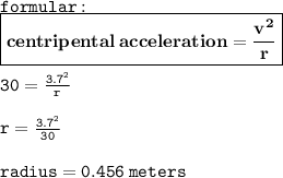 { \tt{formular :}} \\ { \boxed{ \bf{centripental \: acceleration =  \frac{ {v}^{2} }{r}  }}} \\  \\ { \tt{30= \frac{ {3.7}^{2} }{r} }} \\ \\  { \tt{r =  \frac{ {3.7}^{2} }{30} }} \\  \\ { \tt{radius = 0.456 \: meters}}