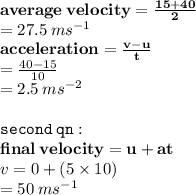 { \bf{average \: velocity =  \frac{15 + 40}{2}}} \\   = 27.5 \:  {ms}^{ - 1}  \\  { \bf{acceleration =  \frac{v - u}{t} }} \\  =  \frac{40 - 15}{10}  \\  = 2.5 \:  {ms}^{ - 2}  \\  \\ { \tt{second \: qn : }} \\ { \bf{final \: velocity =u + at }} \\ v = 0 + (5 \times 10) \\  = 50 \:  {ms}^{ - 1}
