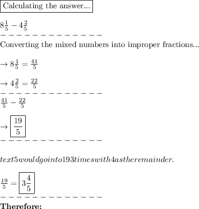 \boxed{\text{Calculating the answer...}}\\\\8\frac{1}{5}-4 \frac{2}{5}\\-------------\\\text{Converting the mixed numbers into improper fractions...}\\\\\rightarrow 8\frac{1}{5} =\frac{41}{5}\\\\\rightarrow 4\frac{2}{5}=\frac{22}{5} \\-------------\\\frac{41}{5} -\frac{22}{5}\\\\\rightarrow\boxed{ \frac{19}{5}}\\-------------\\\\text{5 would go into 19 3 times with 4 as the remainder.}\\\\\frac{19}{5}=\boxed{3\frac{4}{5}}\\-------------\\\text{\textbf{Therefore:}}\\\\