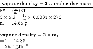 { \boxed{ \bf{vapour \: density = 2 \times molecular \: mass}}} \\{ \tt{ PV= (\frac{m}{ m_{r}}) RT}} \\ { \tt{3 \times 5.6 =  \frac{11}{m _{r}}  \times 0.0831 \times 273}} \\ { \tt{m _{r} = 14.85 \: g}} \\  \\ { \bf{vapour \: density = 2 \times m _{r}}} \\  = 2 \times 14.85 \\  = 29.7 \: { \tt{g {dm}^{ - 3} }}