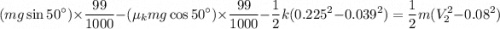 $(mg \sin 50^\circ)\times \frac{99}{1000}-(\mu_k mg \cos 50^\circ) \times \frac{99}{1000} -\frac{1}{2}k(0.225^2 - 0.039^2)=\frac{1}{2}m(V^2_2-0.08^2)$
