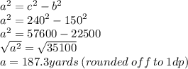 {a}^{2}  =  {c}^{2}  -  {b}^{2}  \\ {a}^{2} =  {240}^{2}  -  {150}^{2}  \\ {a}^{2} = 57600 - 22500 \\  \sqrt{ {a}^{2} }  =  \sqrt{35100}  \\ a = 187.3yards \: (rounded \: off \: to \: 1dp)