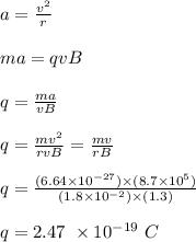 a = \frac{v^2}{r} \\\\ma = qvB\\\\q = \frac{ma}{vB} \\\\q = \frac{mv^2}{rvB} = \frac{mv}{rB} \\\\q = \frac{(6.64\times 10^{-27} ) \times (8.7\times 10^5)}{(1.8\times 10^{-2}) \times (1.3)} \\\\q = 2.47 \ \times 10^{-19} \ C