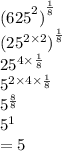 { {(625}^{2} )}^{ \frac{1}{8} }  \\  { ({25}^{2 \times 2}  )}^{ \frac{1}{8} }  \\  {25}^{4 \times  \frac{1}{8} }  \\  {5}^{2 \times 4 \times  \frac{1}{8} }  \\  {5}^{ \frac{8}{8} }  \\  {5}^{1}  \\  = 5