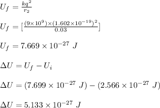 U_f = \frac{kq^2}{r_2} \\\\U_f =  [\frac{(9\times 10^9)\times (1.602 \times 10^{-19})^2}{0.03} ]\\\\U_f = 7.669 \times 10^{-27} \ J \\\\\Delta U = U_f -U_i\\\\\Delta U = (7.699\times 10^{-27} \ J ) - (2.566 \times 10^{-27} \ J)\\\\\Delta U = 5.133 \times 10^{-27} \ J