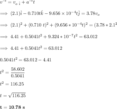 v^{\to}= v_{o \ \hat i} + a^{\to }t \\ \\  \implies (2.1)\hat i -0.710 t \hat k -9.656 \times 10^{-4} t \hat j = 3.78 v_o \\ \\ \implies (2.1)^2 +(0.710\ t)^2+ (9.656 *10^{-4}t )^2 = (3.78 *2.1^2 \\ \\ \implies 4.41 +0.5041 t^2 +9.324*10^{-7} t^2 = 63.012 \\ \\ \implies 4.41 +0.5041 t^2 = 63.012\\  \\  0.5041t^2 = 63.012-4.41 \\ \\ t^2 = \dfrac{58.602}{0.5041} \\ \\ t^2 = 116.25 \\ \\ t = \sqrt{116.25} \\ \\  \mathbf{t = 10.78 \ s}
