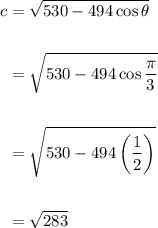 \displaystyle \begin{aligned} c &= \sqrt{530 - 494\cos \theta}\\  \\ &=\sqrt{530 -494\cos \frac{\pi}{3} \\ \\ &= \sqrt{530 - 494\left(\frac{1}{2}\right)} \\ \\&= \sqrt{283\end{aligned}