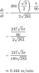 \displaystyle \begin{aligned} \frac{dc}{dt} &= \frac{494\left(\dfrac{\sqrt{3}}{2} \right)\cdot \dfrac{\pi}{90}}{2\sqrt{283}}\\ \\ &= \frac{\dfrac{247\sqrt{3}\pi}{90}}{2\sqrt{283}}\\ \\ &= \frac{247\sqrt{3}\pi}{180\sqrt{283}} \\ \\ &\approx 0.444\text{ m/min}\end{aligned}