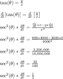 \tan(\theta) = \frac{y}{x}\\\\\frac{d}{dt}[\tan(\theta)] = \frac{d}{dt}\left[\frac{y}{x}\right]\\\\\sec^2(\theta)*\frac{d\theta}{dt} = \frac{\frac{dy}{dt}*x - y*\frac{dx}{dt}}{x^2}\\\\\sec^2(\theta)*\frac{d\theta}{dt} = \frac{800*4000 - 3000*0}{4000^2}\\\\\sec^2(\theta)*\frac{d\theta}{dt} = \frac{3,200,000}{16,000,000}\\\\\sec^2(\theta)*\frac{d\theta}{dt} = \frac{32}{160}\\\\\sec^2(\theta)*\frac{d\theta}{dt} = \frac{1}{5}\\\\