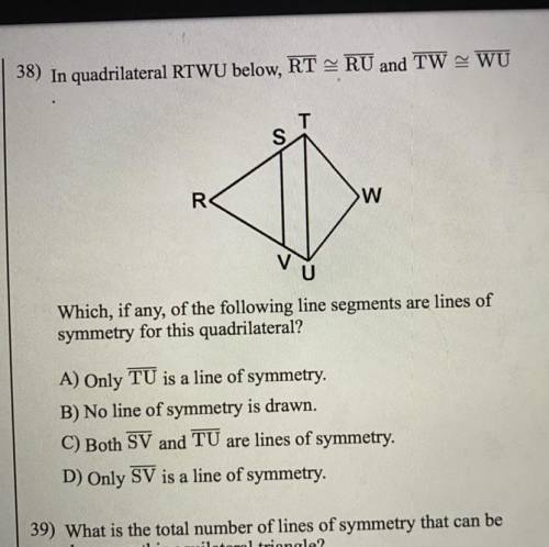 38) In quadrilateral RTWU below, RT - RU and TW - WU Which, if any, of the following line segments a