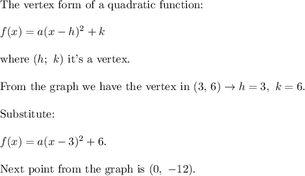 \text{The vertex form of a quadratic function:}\\\\f(x)=a(x-h)^2+k\\\\\text{where}\ (h;\ k)\ \text{it's a vertex}.\\\\\text{From the graph we have the vertex in (3, 6)}\to h=3,\ k=6.\\\\\text{Substitute:}\\\\f(x)=a(x-3)^2+6.\\\\\text{Next point from the graph is}\ (0,\ -12).
