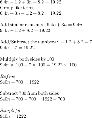 6.4n - 1.2 + 3n + 8.2 = 19.22 \\\mathrm{Group\:like\:terms}\\6.4n+3n-1.2+8.2=19.22\\\\\mathrm{Add\:similar\:elements:}\:6.4n+3n=9.4n\\9.4n-1.2+8.2=19.22\\\\\mathrm{Add/Subtract\:the\:numbers:}\:-1.2+8.2=7\\9.4n+7=19.22\\\\\mathrm{Multiply\:both\:sides\:by\:}100\\9.4n\times\:100+7\times\:100=19.22\times\:100\\\\Refine\\940n+700=1922\\\\\mathrm{Subtract\:}700\mathrm{\:from\:both\:sides}\\940n+700-700=1922-700\\\\Simplify\\940n=1222\\