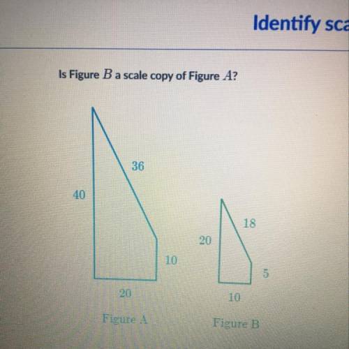 Is Figure B a scale copy of Figure A?

ord
36
40
18
20
10
20
10
Figure A
Figure B