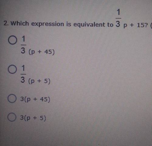2. Which expression is equivalent to 1/3 p + 15?

A. 1/3 (p + 45) B. 1/3 (p + 5)C. 3(p + 45)D. 3(p