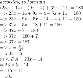 according \: to \: formula \\( 23x - 14) + (9x - 4) + (5x + 11) = 180 \\  =   23x - 14 + 9x - 4 + 5x + 11 = 180  \\  =   23x + 9x + 5x - 14 - 4 + 11 = 180 \\  =   32x + 5x - 18 + 11 = 180 \\  =   37x  - 7 = 180 \\  =   37x = 180 + 7 \\  =   37x = 187 \\  =   x =  \frac{187}{37}  \\  = 5.05 = 5 \\ m < DA= 23x - 14 \\  = 23 \times 5 - 14 \\  = 115 - 14 \\  = 101