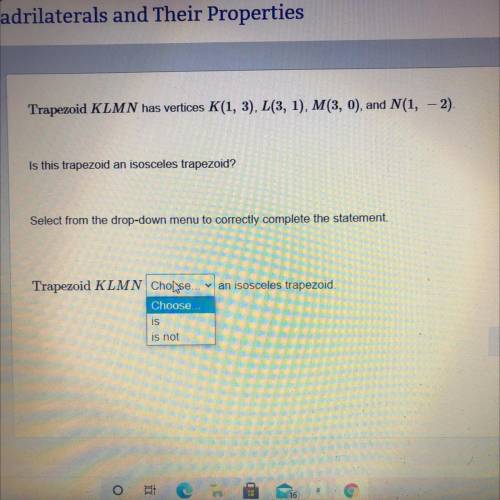I NEED HELP ASAP!!

Trapezoid KLMN has vertices K(1, 3), L(3, 1), M(3, 0), and N(1, - 2)
Is this t