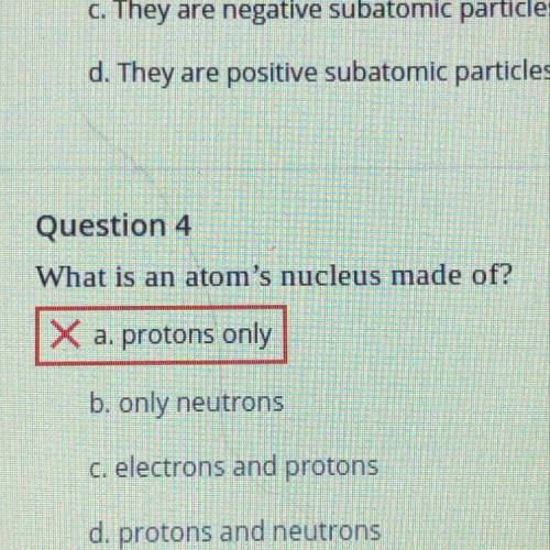 01

Question 4
What is an atom's nucleus made of?
X a. protons only
b. only neutrons
c. electrons