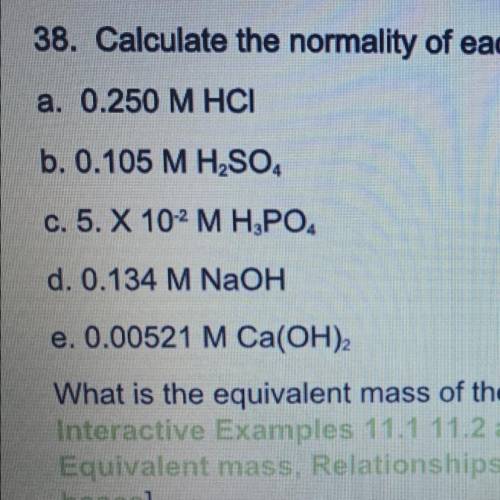 38. Calculate the normality of each of the following solutions.

a. 0.250 M HCI
b. 0.105 M H2SO4
c