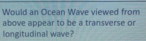 Would an Ocean Wave viewed from
above appear to be a transverse or
longitudinal wave?