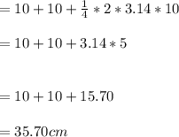 = 10 + 10 + \frac{1}{4}*2*3.14*10\\\\= 10 + 10 +  3.14*5\\\\\\= 10 + 10 + 15.70\\\\= 35.70 cm