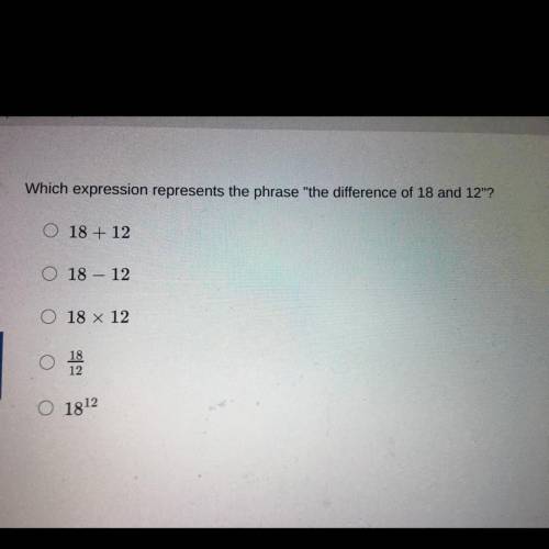 Which expression represents the phrase the difference of 18 and 12?

18 + 12
18 - 12
18 x 12
18/