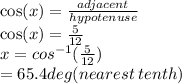 \cos(x) =  \frac{adjacent}{hypotenuse}  \\  \cos(x)  =  \frac{5}{12}  \\ x =  {cos}^{ - 1} ( \frac{5}{12} ) \\  = 65.4deg(nearest \: tenth)