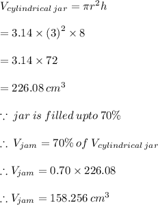 V_{cylindrical \: jar}  = \pi {r}^{2} h \\  \\  = 3.14 \times  {(3)}^{2}  \times 8 \\  \\  = 3.14 \times 72 \\  \\  = 226.08 \:  {cm}^{3}  \\  \\  \because \: jar \: is \: filled \: upto \: 70 \% \\  \\   \therefore \: V_{jam} = 70 \% \: of \: V_{cylindrical \: jar}  \\  \\  \therefore V_{jam} = 0.70 \times 226.08 \\  \\   \therefore V_{jam} = 158.256 \:  {cm}^{3}