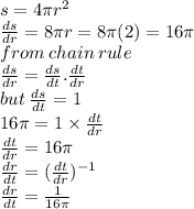 s = 4\pi {r}^{2}  \\  \frac{ds}{dr}  = 8\pi  r =8\pi(2) = 16\pi  \\ from \: chain \: rule \\  \frac{ds}{dr}  =  \frac{ds}{dt} . \frac{dt}{dr}   \\ but \:  \frac{ds}{dt}  = 1 \\ 16\pi = 1 \times  \frac{dt}{dr}  \\  \frac{dt}{dr}  = 16\pi \\  \frac{dr}{dt}  = ( \frac{dt}{dr} ) ^{ - 1}  \\  \frac{dr}{dt}  =  \frac{1}{16\pi}