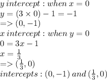 y \: intercept  : when \: x = 0 \\ y = (3 \times 0) - 1 =  - 1  \\  =    (0, - 1) \\ x \: intercept : when \: y = 0 \\ 0 = 3x - 1 \\ x =  \frac{1}{3}  \\  =   ( \frac{1}{3} ,0) \\ intercepts : (0, - 1) \: and \:  ( \frac{1}{3} ,0)